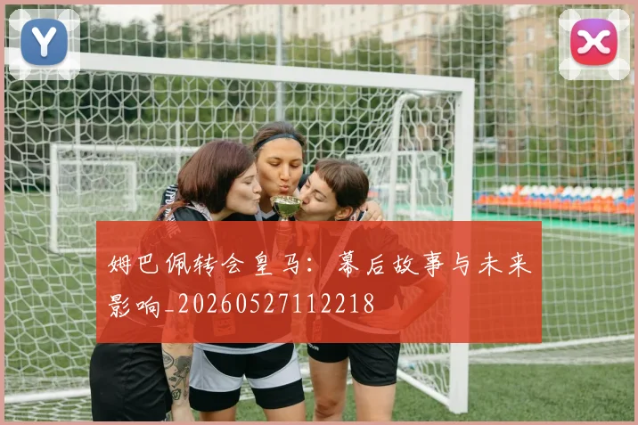 姆巴佩转会皇马:幕后故事与未来影响_20260527112218