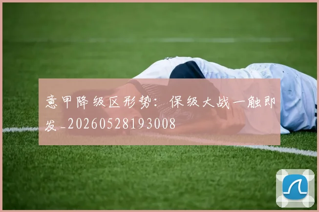 意甲降级区形势：保级大战一触即发_20260528193008
