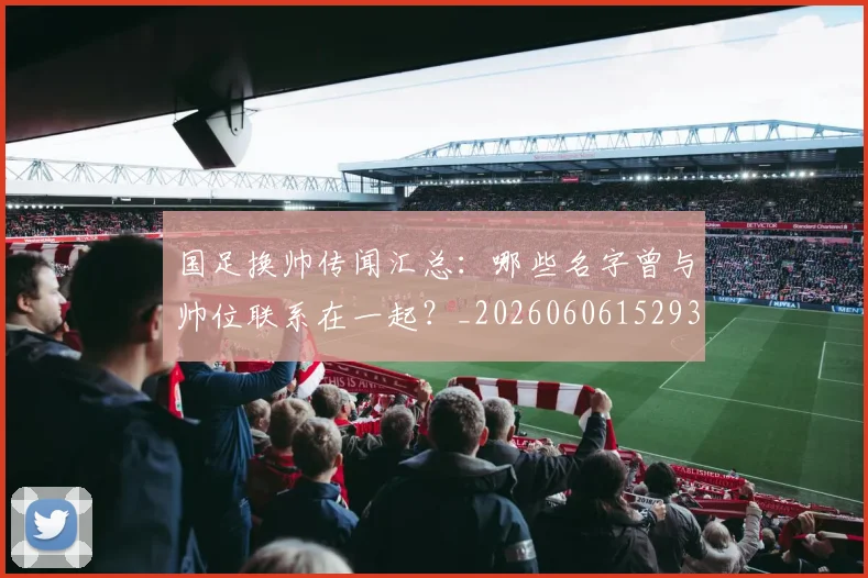 国足换帅传闻汇总:哪些名字曾与帅位联系在一起?_20260606152930