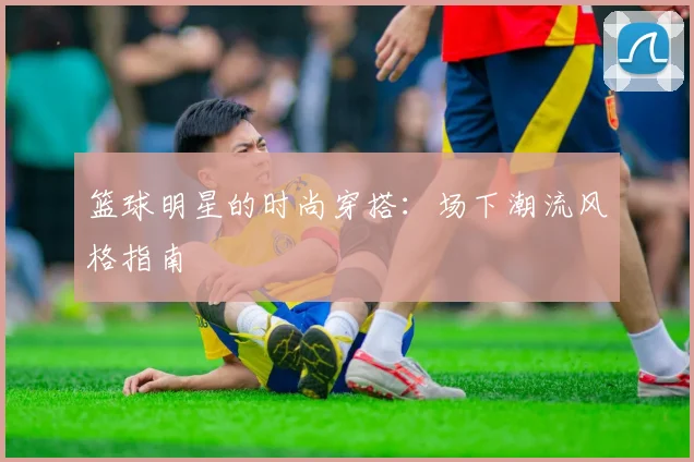 篮球明星的时尚穿搭：场下潮流风格指南
