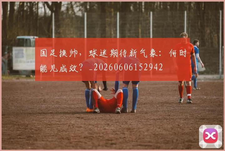 国足换帅,球迷期待新气象:何时能见成效?_20260606152942